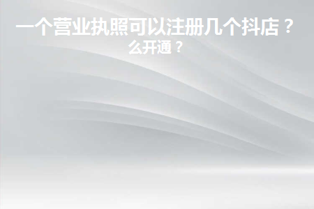 一個執照可以開通幾個抖音小店？具體的開通細節及渠道