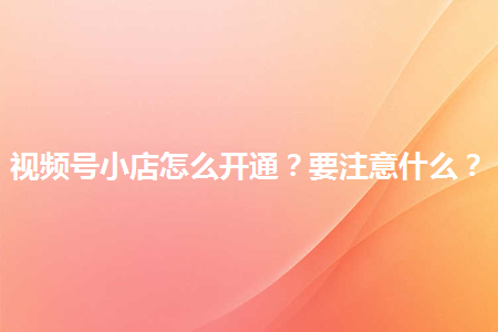 企業(yè)如何開通視頻號(hào)小店?有哪些注意事項(xiàng)？