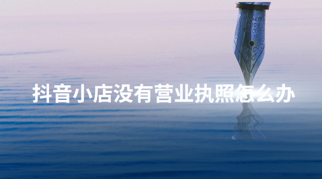 抖音開通店鋪沒有營業(yè)執(zhí)照怎么辦？介紹幾個正確的辦理方法