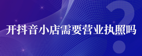 入駐抖音營業執照代辦靠譜嗎？抖音店鋪需要營業執照嗎？