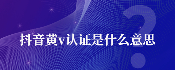 抖音黃v認(rèn)證渠道是什么意思？抖音黃v認(rèn)證的作用介紹