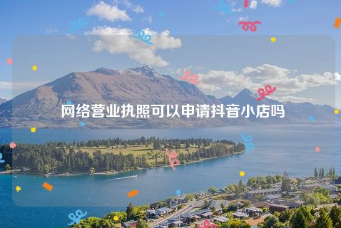 抖音小店可以用網絡營業執照嗎？抖音小店如何入駐？