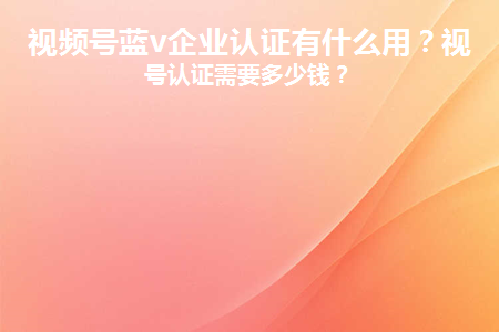 企業視頻號費用多少？視頻號認證有什么作用？