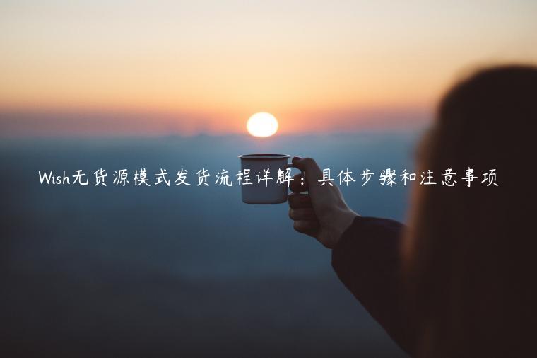 Wish無貨源模式發貨流程詳解：具體步驟和注意事項