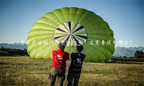 wish賣家開(kāi)店如何綁定銀行卡？注意事項(xiàng)有哪些？