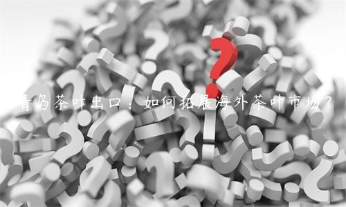 青島茶葉出口：如何拓展海外茶葉市場？
