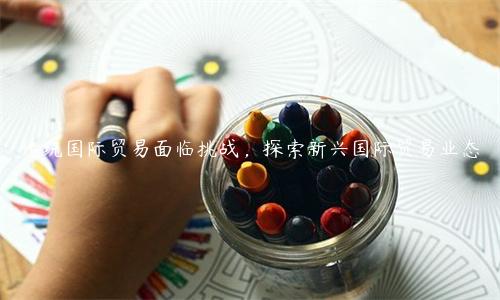 傳統(tǒng)國際貿易面臨挑戰(zhàn)，探索新興國際貿易業(yè)態(tài)