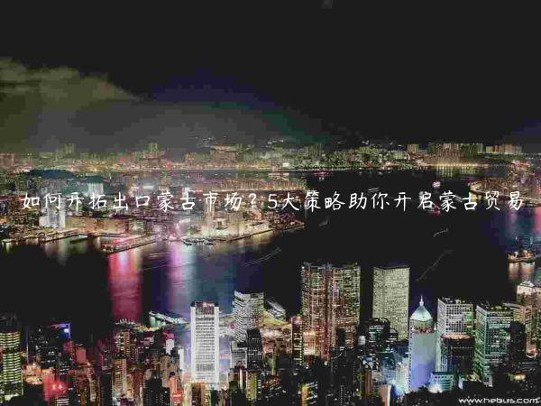 如何開拓出口蒙古市場？5大策略助你開啟蒙古貿易