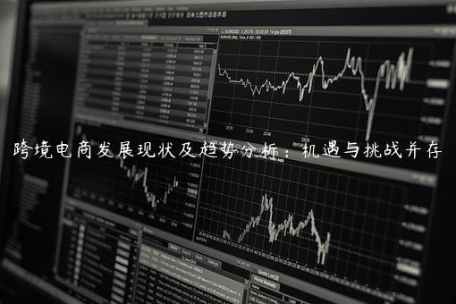跨境電商發展現狀及趨勢分析：機遇與挑戰并存