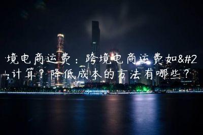 跨境電商運(yùn)費(fèi)：跨境電商運(yùn)費(fèi)如何計(jì)算？降低成本的方法有哪些？