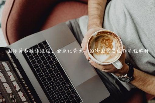 國際貿易操作流程，全球化背景下的跨國貿易運作流程解析