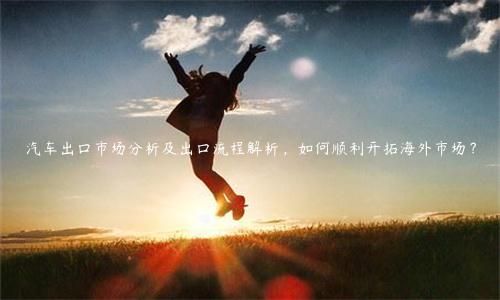 汽車(chē)出口市場(chǎng)分析及出口流程解析，如何順利開(kāi)拓海外市場(chǎng)？