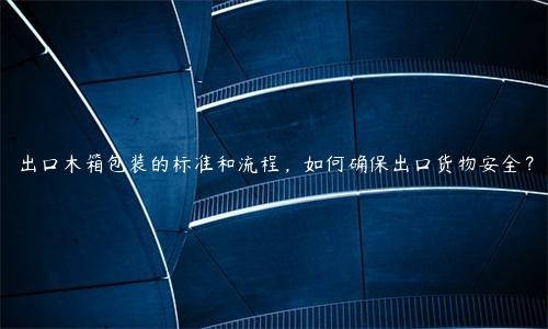 出口木箱包裝的標準和流程，如何確保出口貨物安全？