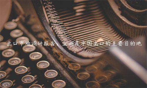 出口市場調研報告：亞洲是中國出口的主要目的地