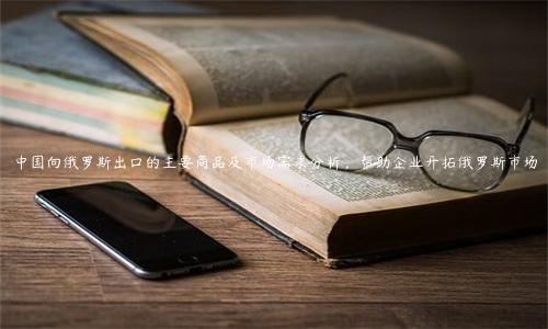 中國向俄羅斯出口的主要商品及市場需求分析，幫助企業開拓俄羅斯市場