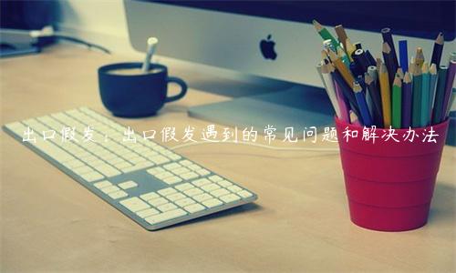 出口假發(fā)：出口假發(fā)遇到的常見問題和解決辦法