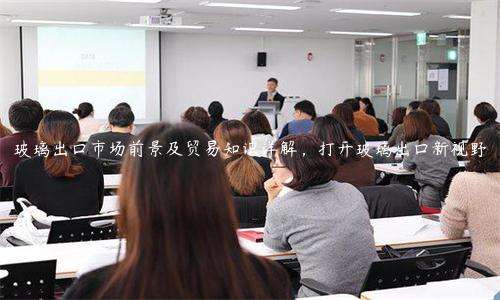 玻璃出口市場前景及貿易知識詳解，打開玻璃出口新視野