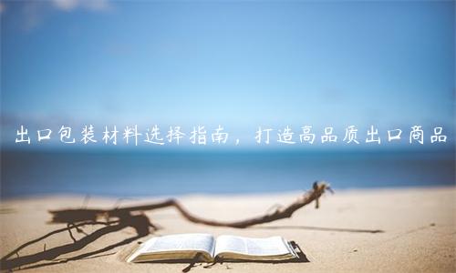 出口包裝材料選擇指南，打造高品質出口商品