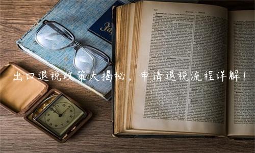 出口退稅政策大揭秘，申請退稅流程詳解！
