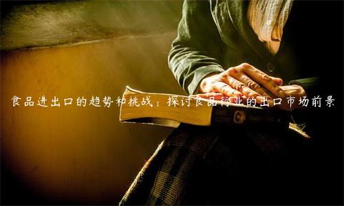 食品進(jìn)出口的趨勢和挑戰(zhàn)：探討食品行業(yè)的出口市場前景