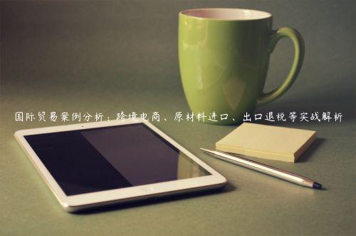 國際貿易案例分析：跨境電商、原材料進口、出口退稅等實戰解析