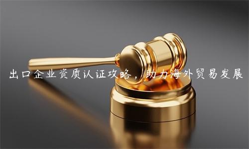 出口企業資質認證攻略，助力海外貿易發展