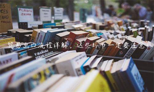 貿易出口流程詳解，這些環節一定要注意！