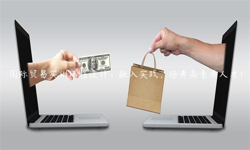 國際貿(mào)易實(shí)訓(xùn)課程設(shè)計(jì)：融入實(shí)踐，培養(yǎng)高素質(zhì)人才！