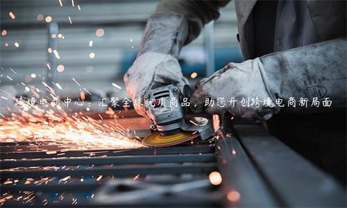 跨境電商中心：匯聚全球優(yōu)質(zhì)商品，助您開(kāi)創(chuàng)跨境電商新局面