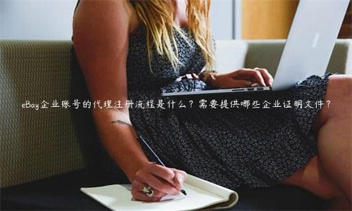 eBay企業賬號的代理注冊流程是什么？需要提供哪些企業證明文件？