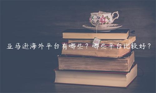 亞馬遜海外平臺有哪些？哪些平臺比較好？