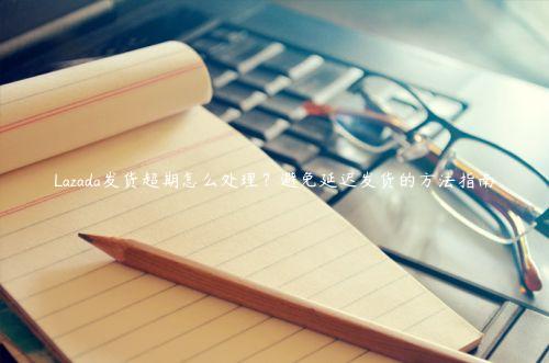 Lazada發貨超期怎么處理？避免延遲發貨的方法指南