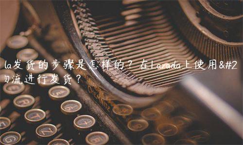 Lazada發貨的步驟是怎樣的？在Lazada上使用哪種物流進行發貨？