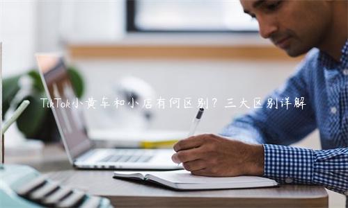 TikTok小黃車和小店有何區別？三大區別詳解